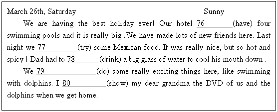 ı: March 26th, Saturday Sunny
We are having the best holiday ever! Our hotel 76 (have) four swimming pools and it is really big .We have made lots of new friends here. Last night we 77 (try) some Mexican food. It was really nice, but so hot and spicy ! Dad had to 78 (drink) a big glass of water to cool his mouth down . 
We 79 (do) some really exciting things here, like swimming with dolphins. I 80 (show) my dear grandma the DVD of us and the dolphins when we get home.
