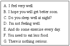 ı: A. I feel very well. 
B. I hope you will get better soon. 
C. Do you sleep well at night? 
D. I'm not feeling well. 
E. And do some exercise every day. 
F. You need to eat less food. 
G. There is nothing serious.
