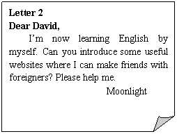 ۽: Letter 2
Dear David,
Im now learning English by myself. Can you introduce some useful websites where I can make friends with foreigners? Please help me.
Moonlight
