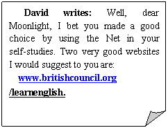 ۽: David writes: Well, dear Moonlight, I bet you made a good choice by using the Net in your self-studies. Two very good websites I would suggest to you are:
www.britishcouncil.org /learnenglish. 
