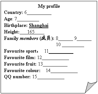 ۽: My profile
Country: 6__________
Age: 7_________
Birthplace: Shanghai
Height: 165 
Family members (Ա): 8______ 9______ 
10 ____ 
Favourite sport 11 ______ 
Favourite film: 12___________
Favourite fruit: 13__________
Favourite colour: 14___________
 number: 15_________ 






