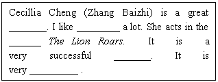 ı: Cecillia Cheng (Zhang Baizhi) is a great _______. I like ________ a lot. She acts in the ______ The Lion Roars. It is a very successful _______. It is very _________ .

