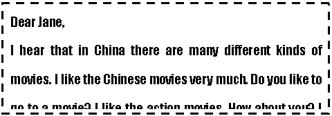 ı: Dear Jane,
I hear that in China there are many different kinds of movies. I like the Chinese movies very much. Do you like to go to a movie? I like the action movies. How about you? I like the action movie Shaolin Temple a lot. I think it is very exciting. What movie do you like best?
Yours 
Tom

