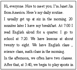 ı: Hi, everyone. Nice to meet you. Im Janet Jin from America. Heres my daily routine. 
I usually get up at six in the morning. 20 munites later I have my breakfast. At 7:00 I read English aloud for a quarter. I go to school at 7:20. We have lessons at about twenty to eight. We have English class , science class, math class in the morning. 
In the afternoon, we often have two classes. After that, at 3:40, we begin to play sports in the school. I go home an hour later. I eat dinner at about half past five. I start to do homework at 6:30 and go to bed at nine oclock. Before that if I have time, I watch TV for a short time.

