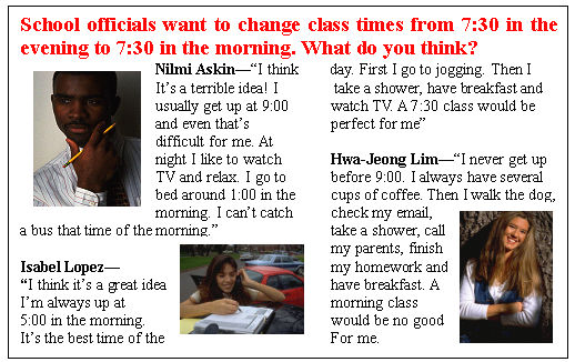 ı: School officials want to change class times from 7:30 in the evening to 7:30 in the morning. What do you think?
Nilmi AskinI think day. First I go to jogging. Then I 
Its a terrible idea! I take a shower, have breakfast and
usually get up at 9:00	watch TV. A 7:30 class would be
and even thats	perfect for me
difficult for me. At	
night I like to watch	Hwa-Jeong LimI never get up
TV and relax. I go to	before 9:00. I always have several
bed around 1:00 in the	cups of coffee. Then I walk the dog,
morning. I cant catch	check my email,
a bus that time of the morning.	take a shower, call
	my parents, finish
Isabel Lopez	my homework and
I think its a great idea.	have breakfast. A
Im always up at	morning class
5:00 in the morning.	would be no good
Its the best time of the	For me.
	

