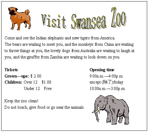 ı: 




Come and see the Indian elephants and new tigers from America.
The bears are waiting to meet you, and the monkeys from China are waiting
to throw things at you, the lovely dogs from Australia are waiting to laugh at
you, and the giraffes from Zambia are waiting to look down on you.

Tickets	Opening time
Grownups: $ 2.00	9:00a.m.4:00p.m 
Children: Over 12 $1.00	except ()friday
 Under 12 Free	10:00a.m.3:00p.m.

Keep the zoo clean!
Do not touch, give food or go near the animals.










