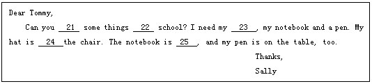 ı: Dear Tommy,
Can you 21 some things 22 school? I need my 23 , my notebook and a pen. My hat is 24 the chair. The notebook is 25 , and my pen is on the table, too.
 Thanks,
 Sally
