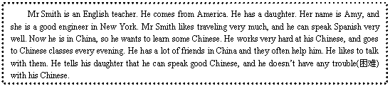 ı: Mr Smith is an English teacher. He comes from America. He has a daughter. Her name is Amy, and she is a good engineer in New York. Mr Smith likes traveling very much, and he can speak Spanish very well. Now he is in China, so he wants to learn some Chinese. He works very hard at his Chinese, and goes to Chinese classes every evening. He has a lot of friends in China and they often help him. He likes to talk with them. He tells his daughter that he can speak good Chinese, and he doesnt have any trouble() with his Chinese.

