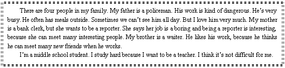 ı: There are four people in my family. My father is a policeman. His work is kind of dangerous. Hes very busy. He often has meals outside. Sometimes we cant see him all day. But I love him very much. My mother is a bank clerk, but she wants to be a reporter. She says her job is a boring and being a reporter is interesting, because she can meet many interesting people. My brother is a waiter. He likes his work, because he thinks he can meet many new friends when he works.
Im a middle school student. I study hard because I want to be a teacher. I think its not difficult for me.
