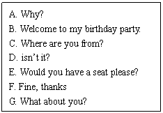 ı: A. Why? 
B. Welcome to my birthday party. 
C. Where are you from? 
D. isnt it? 
E. Would you have a seat please? 
F. Fine, thanks 
G. What about you? 
