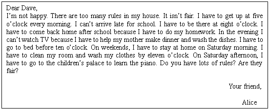 ı: Dear Dave,
Im not happy. There are too many rules in my house. It isnt fair. I have to get up at five oclock every morning. I cant arrive late for school. I have to be there at eight oclock. I have to come back home after school because I have to do my homework. In the evening I cant watch TV because I have to help my mother make dinner and wash the dishes. I have to go to bed before ten oclock. On weekends, I have to stay at home on Saturday morning. I have to clean my room and wash my clothes by eleven oclock. On Saturday afternoon, I have to go to the childrens palace to learn the piano. Do you have lots of rules? Are they fair?
 
Your friend,
 Alice
