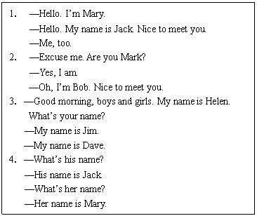 ı: 1 Hello. Im Mary.
 Hello. My name is Jack. Nice to meet you.
 Me, too.
2 Excuse me. Are you Mark?
 Yes, I am.
Oh, Im Bob. Nice to meet you.
3Good morning, boys and girls. My name is Helen.
Whats your name?
 My name is Jim.
My name is Dave.
4Whats his name?
 His name is Jack.
 Whats her name?
 Her name is Mary.

