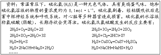 ı: ϣ³ѹ£(H2S)һɫ壬гζҺʵŨԼΪ0.1mol•L1綾ճĤպΣϵͳͺϵͳȶ𺦡ˮҺ()ڴŻǡ⼰ᷢķӦҪУ
2H2S+O2=2H2O+2S 2H2S+3O2=2H2O+2SO2
2H2S+SO2=2H2O+3S 2H2S+Cl2=2HCl+S
H2S=H2+S H2S+CuSO4=CuS+H2SO4
H2S+2NaOH=Na2S+2H2O H2S+NaOH=NaHS+H2O


