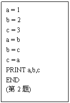 ı: a = 1
b = 2
c = 3
a = b
b = c
c = a
PRINT a,b,c
END
(2)
