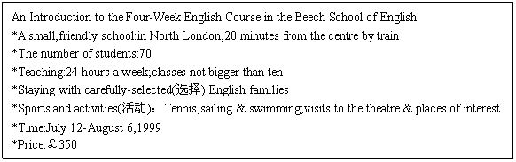 ı: An Introduction to the Four-Week English Course in the Beech School of English
*A small,friendly school:in North London,20 minutes from the centre by train
*The number of students:70
*Teaching:24 hours a week;classes not bigger than ten
*Staying with carefully-selected(ѡ) English families
*Sports and activities()Tennis,sailing & swimming;visits to the theatre & places of interest
*Time:July 12-August 6,1999
*Price:350
