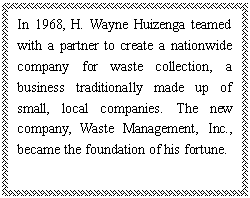 ı: In 1968, H. Wayne Huizenga teamed with a partner to create a nationwide company for waste collection, a business traditionally made up of small, local companies. The new company, Waste Management, Inc., became the foundation of his fortune.