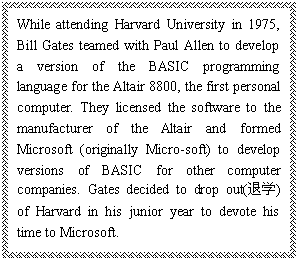 ı: While attending Harvard University in 1975, Bill Gates teamed with Paul Allen to develop a version of the BASIC programming language for the Altair 8800, the first personal computer. They licensed the software to the manufacturer of the Altair and formed Microsoft (originally Micro-soft) to develop versions of BASIC for other computer companies. Gates decided to drop out(ѧ) of Harvard in his junior year to devote his time to Microsoft.