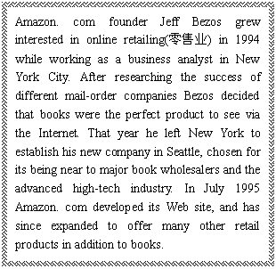 ı: Amazon. com founder Jeff Bezos grew interested in online retailing(ҵ) in 1994 while working as a business analyst in New York City. After researching the success of different mail-order companies Bezos decided that books were the perfect product to see via the Internet. That year he left New York to establish his new company in Seattle, chosen for its being near to major book wholesalers and the advanced high-tech industry. In July 1995 Amazon. com developed its Web site, and has since expanded to offer many other retail products in addition to books.