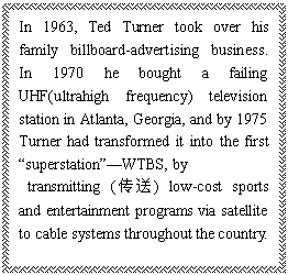ı: In 1963, Ted Turner took over his family billboard-advertising business. In 1970 he bought a failing UHF(ultrahigh frequency) television station in Atlanta, Georgia, and by 1975 Turner had transformed it into the first superstationWTBS, by
 transmitting () low-cost sports and entertainment programs via satellite to cable systems throughout the country.
