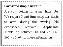ı: Part-time shop assistant
Are you looking for a part time job? We require 3 part time shop assistants to work during the evening. No experience required. Applicants should be between 18 and 26. Call 366 - 76564 for more information.
