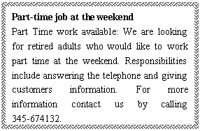 ı: Part-time job at the weekend
Part Time work available: We are looking for retired adults who would like to work part time at the weekend. Responsibilities include answering the telephone and giving customers information. For more information contact us by calling 345-674132.
