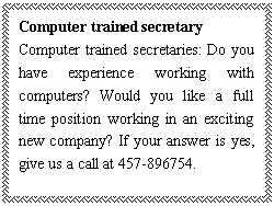 ı: Computer trained secretary
Computer trained secretaries: Do you have experience working with computers? Would you like a full time position working in an exciting new company? If your answer is yes, give us a call at 457-896754.

