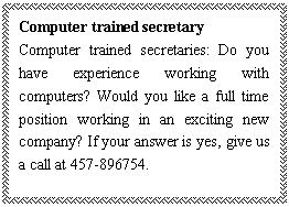 ı: Computer trained secretary
Computer trained secretaries: Do you have experience working with computers? Would you like a full time position working in an exciting new company? If your answer is yes, give us a call at 457-896754.


