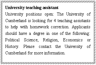 ı: University teaching assistant
University positions open: The University of Cumberland is looking for 4 teaching assistants to help with homework correction. Applicants should have a degree in one of the following: Political Science, Religion, Economics or History. Please contact the University of Cumberland for more information.

