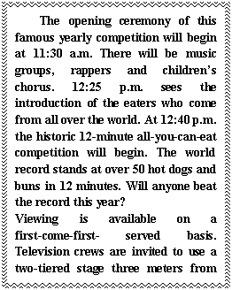 ı: The opening ceremony of this famous yearly competition will begin at 11:30 a.m. There will be music groups, rappers and childrens chorus. 12:25 p.m. sees the introduction of the eaters who come from all over the world. At 12:40 p.m. the historic 12-minute all-you-can-eat competition will begin. The world record stands at over 50 hot dogs and buns in 12 minutes. Will anyone beat the record this year? 
Viewing is available on a first-come-first- served basis. Television crews are invited to use a two-tiered stage three meters from the main stage. The area in front of the main stage is kept for photographers and television cameras without tripods (ż).
