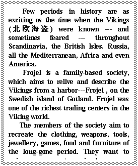 ı: Few periods in history are as exciting as the time when the Vikings (ŷ) were known --- and sometimes feared --- throughout Scandinavia, the British Isles. Russia, all the Mediterranean, Africa and even America. 
 Frojel is a family-based society, which aims to relive and describe the Vikings from a harbor---Frojel , on the Swedish island of Gotland. Frojel was one of the richest trading centers in the Viking world. 
 The members of the society aim to recreate the clothing, weapons, tools, jewellery, games, food and furniture of the long-gone period. They want to enjoy an escape to a simpler , more relaxed time, with like-minded people. They will also use the items they have made to relive that age at various public entertainments.
