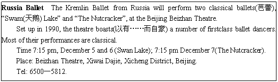 ı: Russia Ballet The Kremlin Ballet from Russia will perform two classical ballets(), Swam() Lake and The Nutcracker, at the Beijing Beizhan Theatre.
Set up in 1990, the theatre boasts(СԺ) a number of firstclass ballet dancers. Most of their performances are classical.
Time 7:15 pm, December 5 and 6 (Swan Lake); 7:15 pm December 7(The Nutcracker).
Place: Beizhan Theatre, Xiwai Dajie, Xicheng District, Beijing.
Tel: 65005812.
