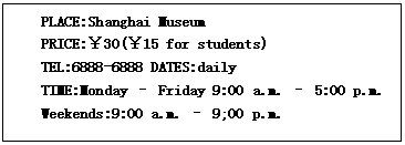 ı: PLACE:Shanghai Museum
PRICE:30(15 for students)
TEL:6888-6888 DATES:daily
TIME:Monday C Friday 9:00 a.m. C 5:00 p.m.
Weekends:9:00 a.m. C 9;00 p.m.
